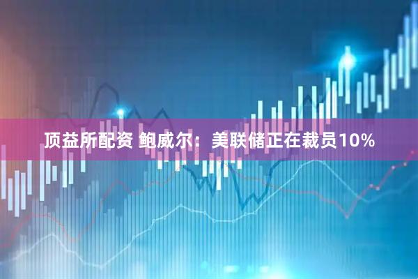 顶益所配资 鲍威尔：美联储正在裁员10%