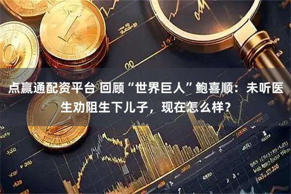 点赢通配资平台 回顾“世界巨人”鲍喜顺：未听医生劝阻生下儿子，现在怎么样？