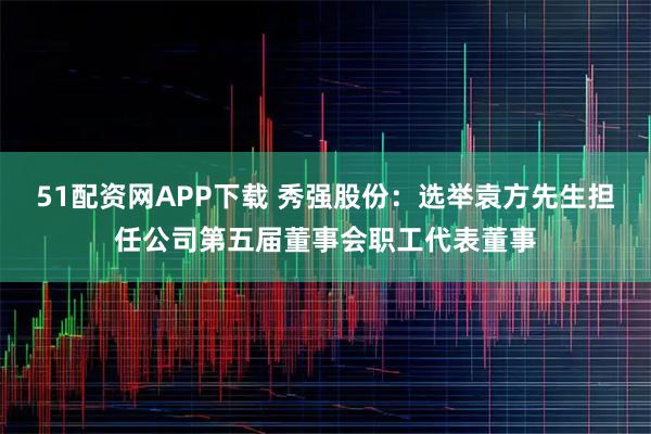 51配资网APP下载 秀强股份：选举袁方先生担任公司第五届董事会职工代表董事