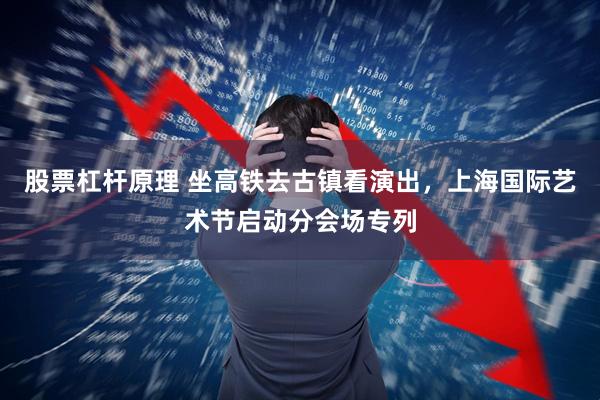 股票杠杆原理 坐高铁去古镇看演出，上海国际艺术节启动分会场专列