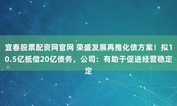 宜春股票配资网官网 荣盛发展再推化债方案！拟10.5亿抵偿20亿债务，公司：有助于促进经营稳定