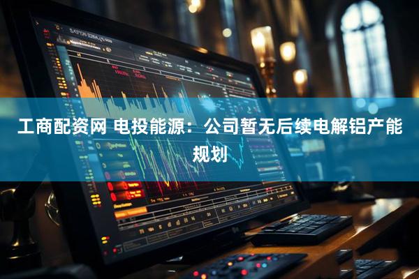 工商配资网 电投能源：公司暂无后续电解铝产能规划