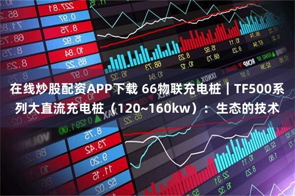 在线炒股配资APP下载 66物联充电桩｜TF500系列大直流充电桩（120~160kw）：生态的技术