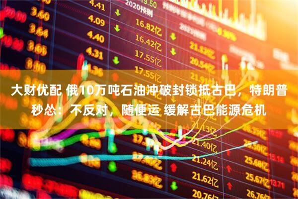 大财优配 俄10万吨石油冲破封锁抵古巴，特朗普秒怂：不反对，随便运 缓解古巴能源危机