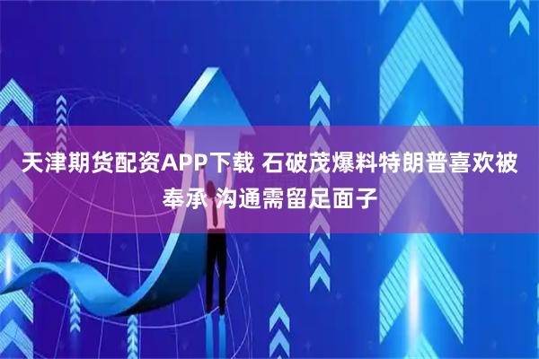 天津期货配资APP下载 石破茂爆料特朗普喜欢被奉承 沟通需留足面子