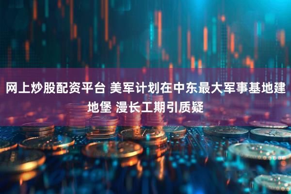 网上炒股配资平台 美军计划在中东最大军事基地建地堡 漫长工期引质疑