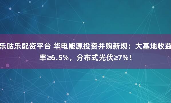 乐咕乐配资平台 华电能源投资并购新规：大基地收益率≥6.5%，分布式光伏≥7%！