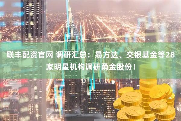联丰配资官网 调研汇总：易方达、交银基金等28家明星机构调研甬金股份！