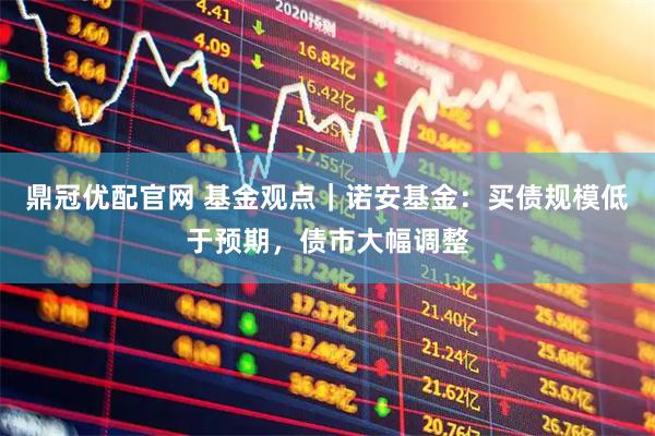 鼎冠优配官网 基金观点｜诺安基金：买债规模低于预期，债市大幅调整