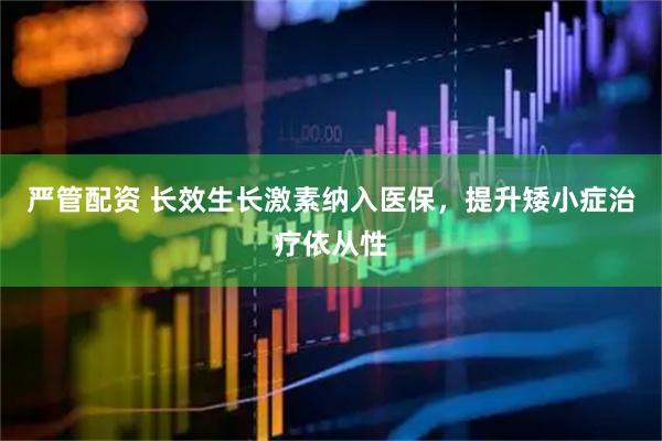 严管配资 长效生长激素纳入医保，提升矮小症治疗依从性