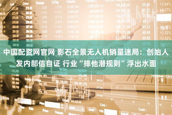中国配资网官网 影石全景无人机销量迷局：创始人发内部信自证 行业“排他潜规则”浮出水面