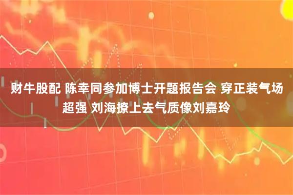 财牛股配 陈幸同参加博士开题报告会 穿正装气场超强 刘海撩上去气质像刘嘉玲