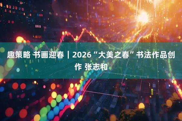 趣策略 书画迎春｜2026“大美之春”书法作品创作 张志和