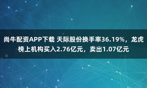 尚牛配资APP下载 天际股份换手率36.19%，龙虎榜上机构买入2.76亿元，卖出1.07亿元