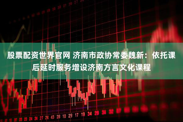 股票配资世界官网 济南市政协常委魏新：依托课后延时服务增设济南方言文化课程