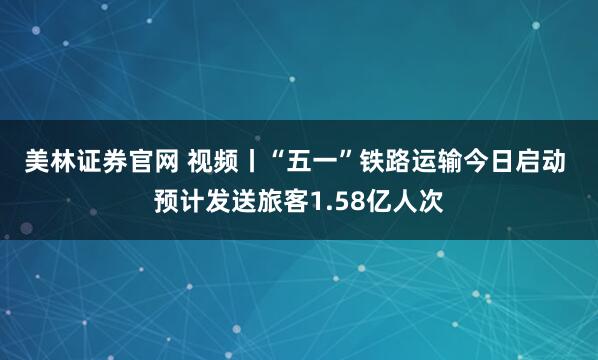 美林证券官网 视频丨“五一”铁路运输今日启动 预计发送旅客1.58亿人次