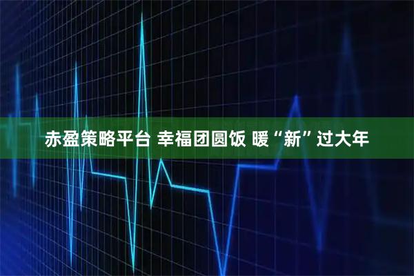 赤盈策略平台 幸福团圆饭 暖“新”过大年