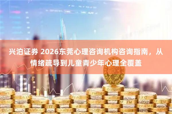 兴泊证券 2026东莞心理咨询机构咨询指南，从情绪疏导到儿童青少年心理全覆盖