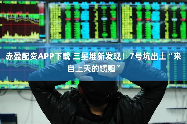 赤盈配资APP下载 三星堆新发现！7号坑出土“来自上天的馈赠”