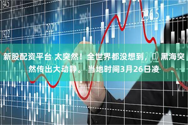 新股配资平台 太突然！全世界都没想到，​黑海突然传出大动静。 当地时间3月26日凌