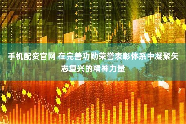 手机配资官网 在完善功勋荣誉表彰体系中凝聚矢志复兴的精神力量