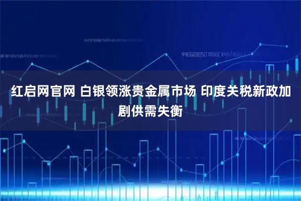 红启网官网 白银领涨贵金属市场 印度关税新政加剧供需失衡