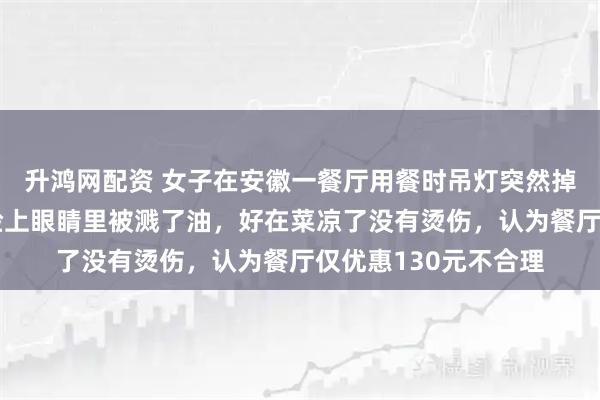 升鸿网配资 女子在安徽一餐厅用餐时吊灯突然掉落，当场被吓懵：脸上眼睛里被溅了油，好在菜凉了没有烫伤，认为餐厅仅优惠130元不合理